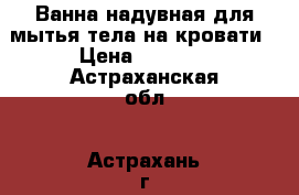 Ванна надувная для мытья тела на кровати › Цена ­ 7 690 - Астраханская обл., Астрахань г. Медицина, красота и здоровье » Аппараты и тренажеры   